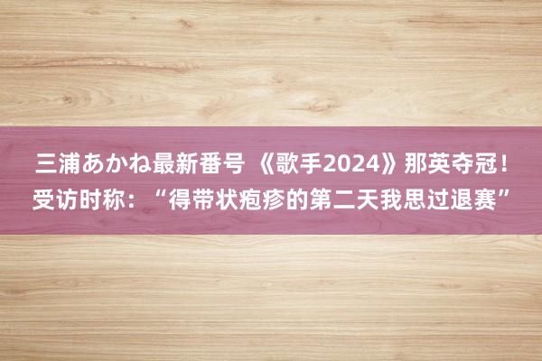 三浦あかね最新番号 《歌手2024》那英夺冠！受访时称：“得带状疱疹的第二天我思过退赛”