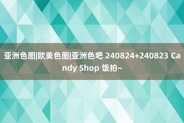 亚洲色图|欧美色图|亚洲色吧 240824+240823 Candy Shop 饭拍~