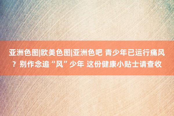 亚洲色图|欧美色图|亚洲色吧 青少年已运行痛风？别作念追“风”少年 这份健康小贴士请查收