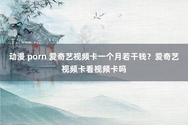 动漫 porn 爱奇艺视频卡一个月若干钱？爱奇艺视频卡看视频卡吗