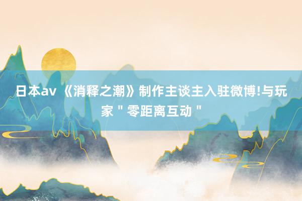 日本av 《消释之潮》制作主谈主入驻微博!与玩家＂零距离互动＂