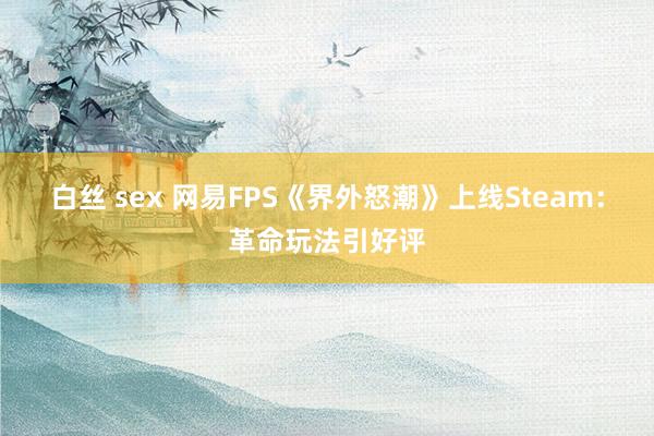 白丝 sex 网易FPS《界外怒潮》上线Steam：革命玩法引好评