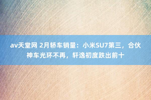 av天堂网 2月轿车销量：小米SU7第三，合伙神车光环不再，轩逸初度跌出前十