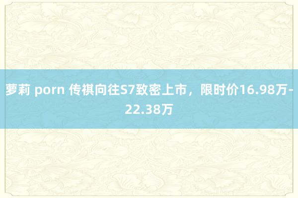 萝莉 porn 传祺向往S7致密上市，限时价16.98万-22.38万