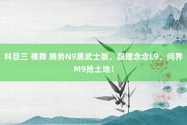 科目三 裸舞 腾势N9黑武士版，跟理念念L9、问界M9抢土地！