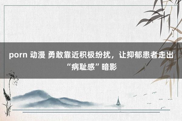 porn 动漫 勇敢靠近积极纷扰，让抑郁患者走出“病耻感”暗影