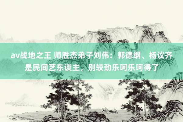 av战地之王 师胜杰弟子刘伟：郭德纲、杨议齐是民间艺东谈主，别较劲乐呵乐呵得了