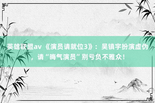 英雄联盟av 《演员请就位3》：吴镇宇扮演虚伪，请“晦气演员”别亏负不雅众！