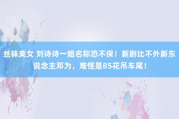 丝袜美女 刘诗诗一姐名称恐不保！新剧比不外新东说念主邓为，难怪是85花吊车尾！