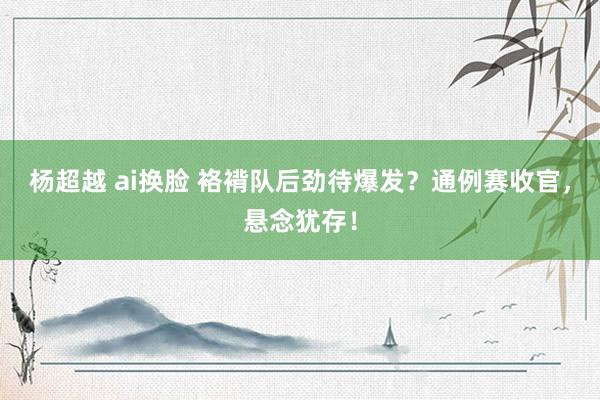 杨超越 ai换脸 袼褙队后劲待爆发？通例赛收官，悬念犹存！