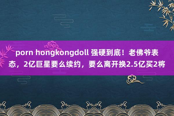 porn hongkongdoll 强硬到底！老佛爷表态，2亿巨星要么续约，要么离开换2.5亿买2将