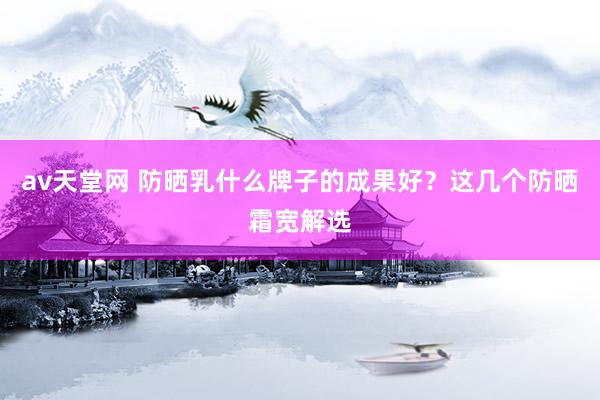 av天堂网 防晒乳什么牌子的成果好？这几个防晒霜宽解选
