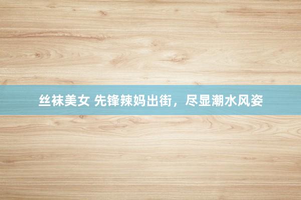 丝袜美女 先锋辣妈出街，尽显潮水风姿