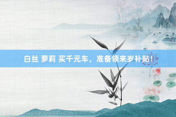 白丝 萝莉 买千元车，准备领来岁补贴！