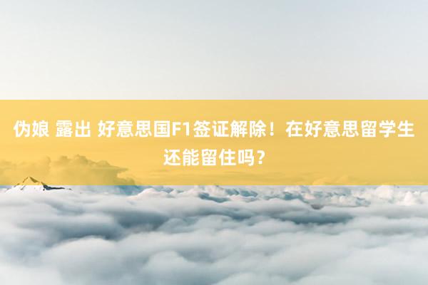 伪娘 露出 好意思国F1签证解除！在好意思留学生还能留住吗？