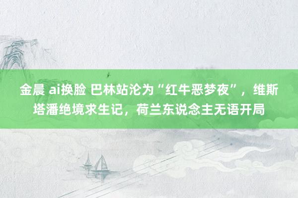 金晨 ai换脸 巴林站沦为“红牛恶梦夜”，维斯塔潘绝境求生记，荷兰东说念主无语开局