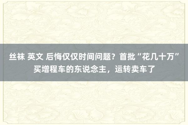 丝袜 英文 后悔仅仅时间问题？首批“花几十万”买增程车的东说念主，运转卖车了