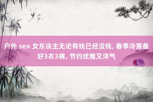 户外 sex 女东谈主无论有钱已经没钱， 春季冷落备好3衣3裤， 节约优雅又洋气