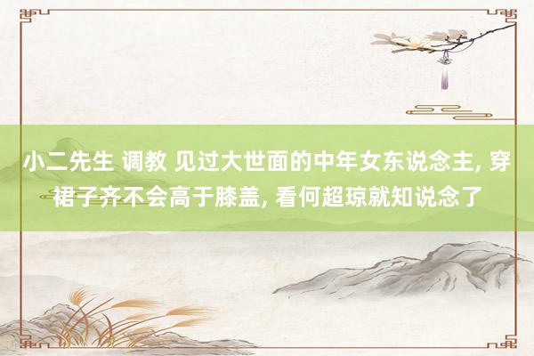 小二先生 调教 见过大世面的中年女东说念主， 穿裙子齐不会高于膝盖， 看何超琼就知说念了