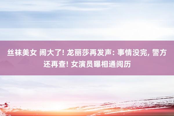 丝袜美女 闹大了! 龙丽莎再发声: 事情没完， 警方还再查! 女演员曝相通阅历