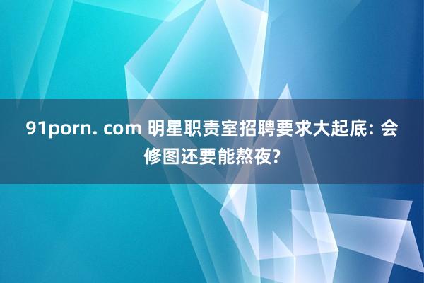 91porn. com 明星职责室招聘要求大起底: 会修图还要能熬夜?
