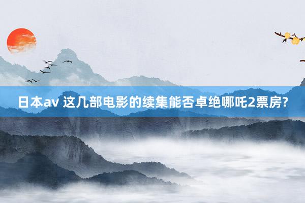 日本av 这几部电影的续集能否卓绝哪吒2票房?