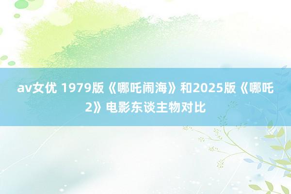av女优 1979版《哪吒闹海》和2025版《哪吒2》电影东谈主物对比