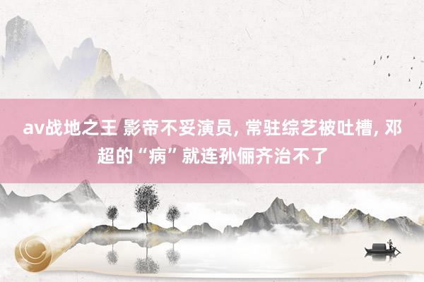 av战地之王 影帝不妥演员， 常驻综艺被吐槽， 邓超的“病”就连孙俪齐治不了