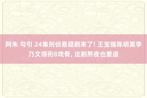 阿朱 勾引 24集刑侦悬疑剧来了! 王宝强陈明昊李乃文领衔8戏骨， 这剧熬夜也要追