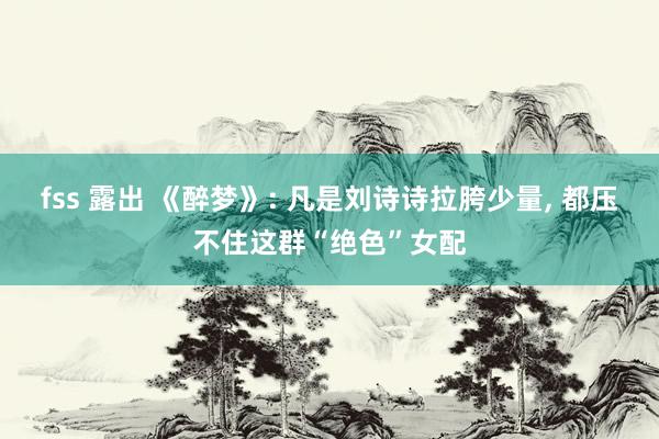 fss 露出 《醉梦》: 凡是刘诗诗拉胯少量， 都压不住这群“绝色”女配