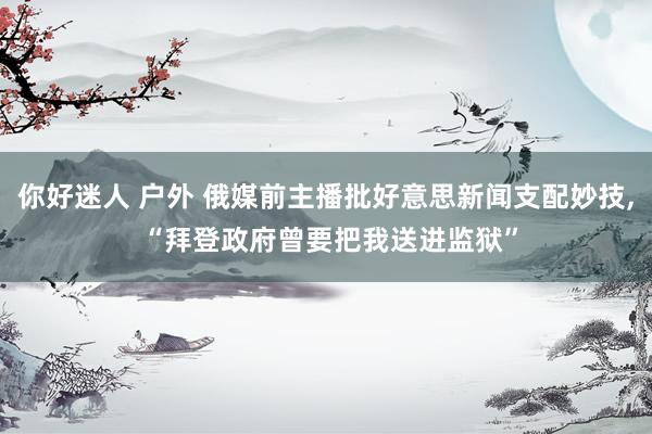 你好迷人 户外 俄媒前主播批好意思新闻支配妙技， “拜登政府曾要把我送进监狱”