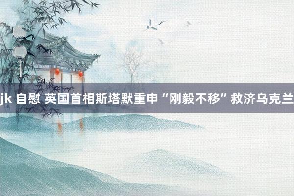 jk 自慰 英国首相斯塔默重申“刚毅不移”救济乌克兰