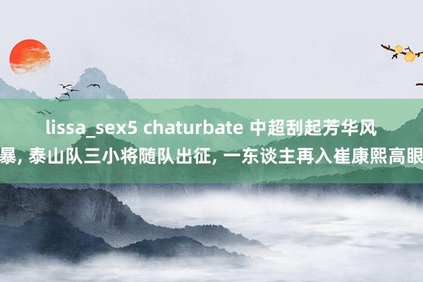 lissa_sex5 chaturbate 中超刮起芳华风暴， 泰山队三小将随队出征， 一东谈主再入崔康熙高眼