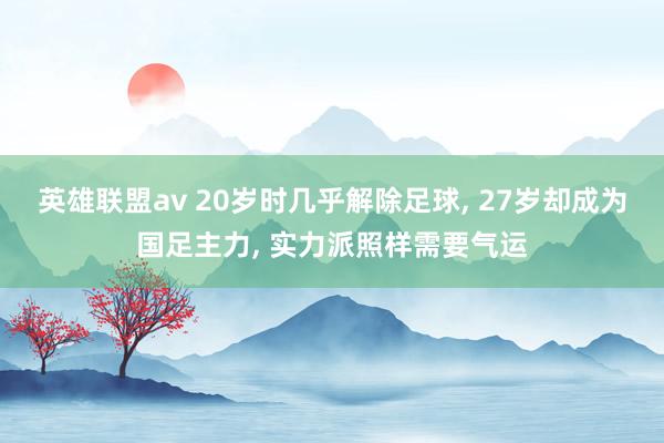 英雄联盟av 20岁时几乎解除足球， 27岁却成为国足主力， 实力派照样需要气运