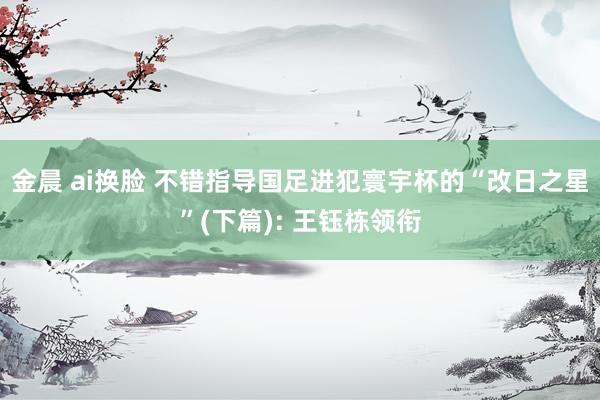 金晨 ai换脸 不错指导国足进犯寰宇杯的“改日之星”(下篇): 王钰栋领衔