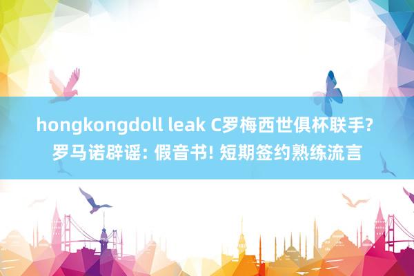 hongkongdoll leak C罗梅西世俱杯联手? 罗马诺辟谣: 假音书! 短期签约熟练流言