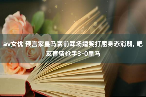 av女优 预言家皇马赛前踩场嬉笑打屈身态消弱， 吧友盲猜枪手3-0皇马