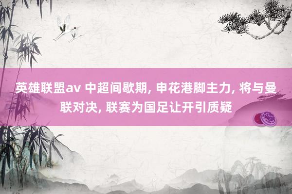 英雄联盟av 中超间歇期， 申花港脚主力， 将与曼联对决， 联赛为国足让开引质疑