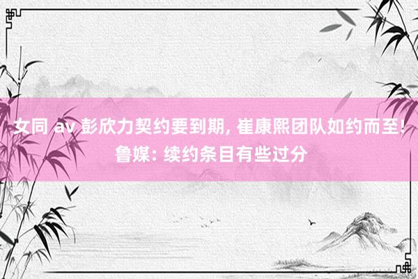 女同 av 彭欣力契约要到期， 崔康熙团队如约而至! 鲁媒: 续约条目有些过分
