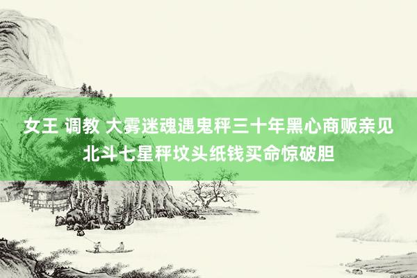 女王 调教 大雾迷魂遇鬼秤三十年黑心商贩亲见北斗七星秤坟头纸钱买命惊破胆