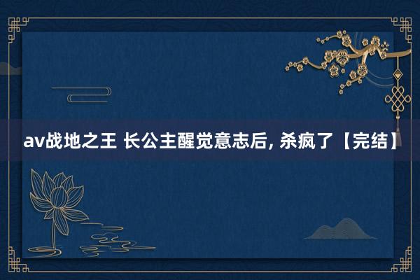 av战地之王 长公主醒觉意志后， 杀疯了【完结】