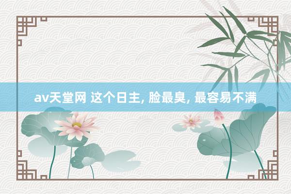 av天堂网 这个日主， 脸最臭， 最容易不满