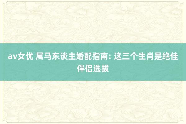 av女优 属马东谈主婚配指南: 这三个生肖是绝佳伴侣选拔