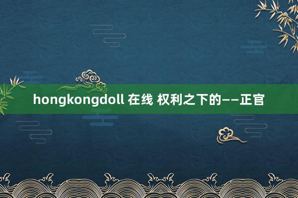 hongkongdoll 在线 权利之下的——正官