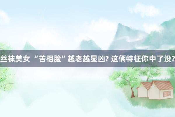 丝袜美女 “苦相脸”越老越显凶? 这俩特征你中了没?