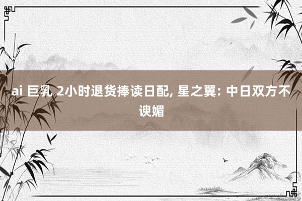 ai 巨乳 2小时退货捧读日配， 星之翼: 中日双方不谀媚