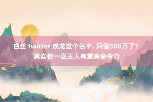 白丝 twitter 成龙这个名字， 只值500万了? 其实他一直王人有票房命令力