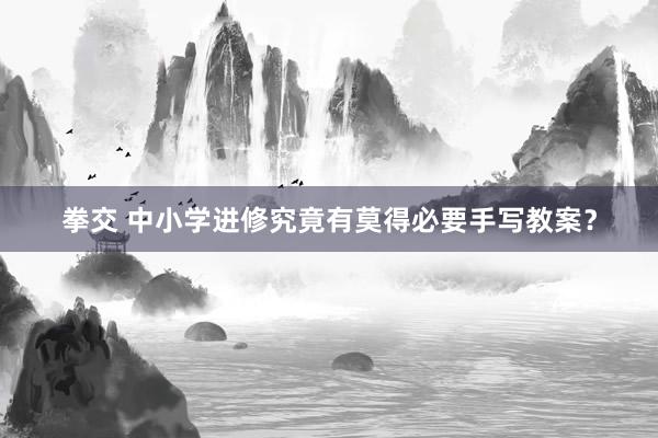 拳交 中小学进修究竟有莫得必要手写教案？