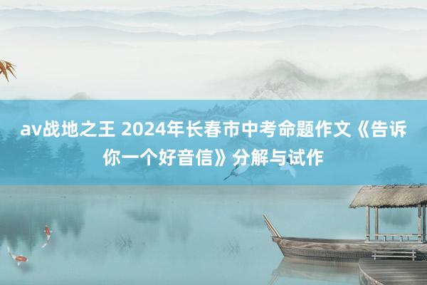 av战地之王 2024年长春市中考命题作文《告诉你一个好音信》分解与试作