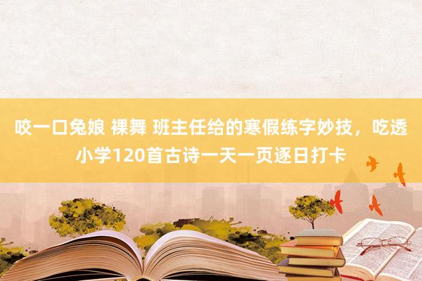 咬一口兔娘 裸舞 班主任给的寒假练字妙技,吃透小学120首古诗一天一页逐日打卡